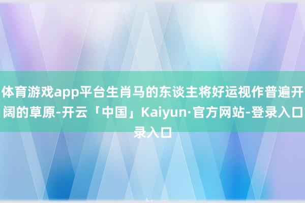 体育游戏app平台生肖马的东谈主将好运视作普遍开阔的草原-开云「中国」Kaiyun·官方网站-登录入口
