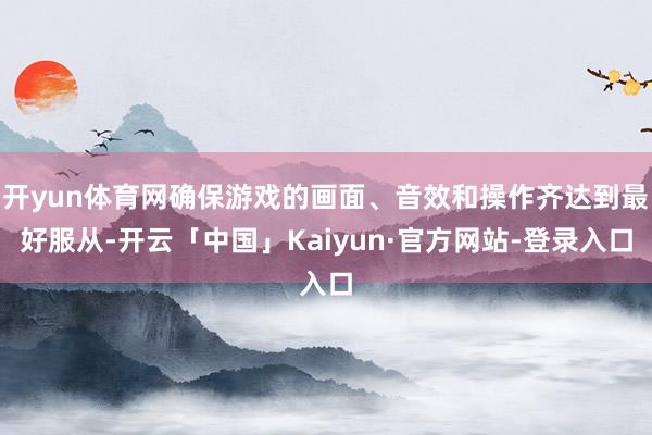 开yun体育网确保游戏的画面、音效和操作齐达到最好服从-开云「中国」Kaiyun·官方网站-登录入口