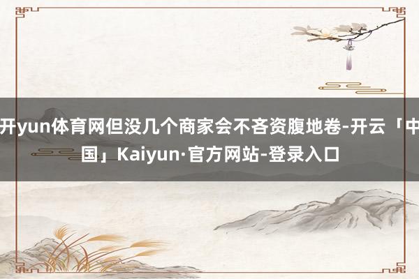 开yun体育网但没几个商家会不吝资腹地卷-开云「中国」Kaiyun·官方网站-登录入口
