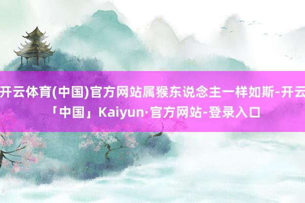 开云体育(中国)官方网站属猴东说念主一样如斯-开云「中国」Kaiyun·官方网站-登录入口