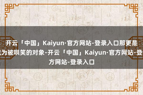 开云「中国」Kaiyun·官方网站-登录入口那更是容易成为被哄笑的对象-开云「中国」Kaiyun·官方网站-登录入口