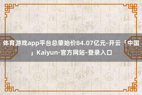 体育游戏app平台总肇始价84.07亿元-开云「中国」Kaiyun·官方网站-登录入口