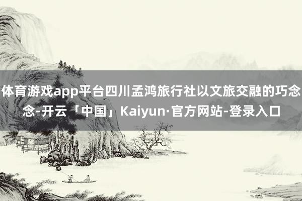 体育游戏app平台四川孟鸿旅行社以文旅交融的巧念念-开云「中国」Kaiyun·官方网站-登录入口