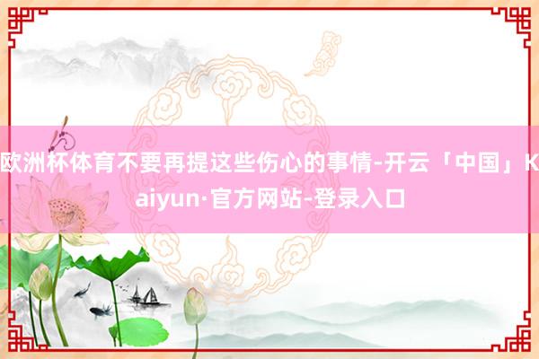 欧洲杯体育不要再提这些伤心的事情-开云「中国」Kaiyun·官方网站-登录入口