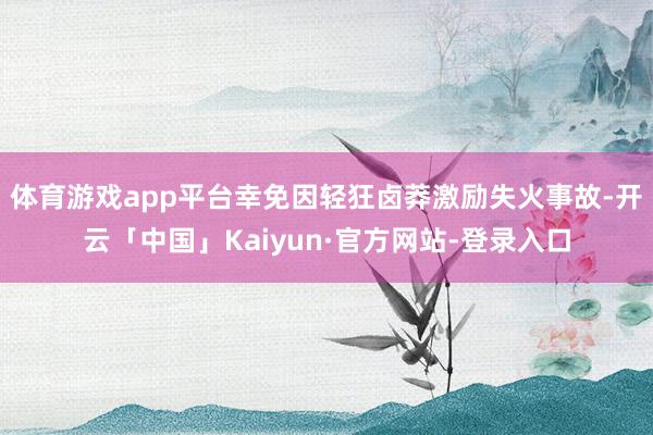 体育游戏app平台幸免因轻狂卤莽激励失火事故-开云「中国」Kaiyun·官方网站-登录入口