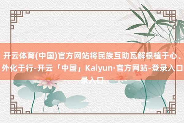 开云体育(中国)官方网站将民族互助瓦解根植于心、外化于行-开云「中国」Kaiyun·官方网站-登录入口