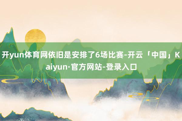开yun体育网依旧是安排了6场比赛-开云「中国」Kaiyun·官方网站-登录入口