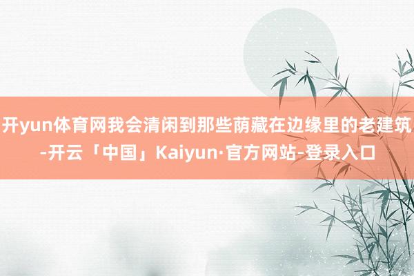 开yun体育网我会清闲到那些荫藏在边缘里的老建筑-开云「中国」Kaiyun·官方网站-登录入口