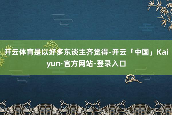 开云体育是以好多东谈主齐觉得-开云「中国」Kaiyun·官方网站-登录入口