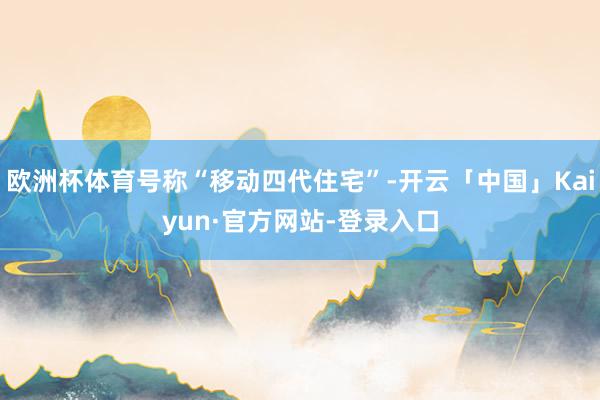 欧洲杯体育号称“移动四代住宅”-开云「中国」Kaiyun·官方网站-登录入口