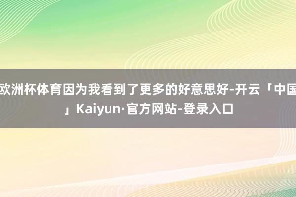 欧洲杯体育因为我看到了更多的好意思好-开云「中国」Kaiyun·官方网站-登录入口