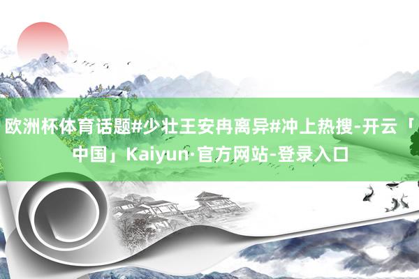 欧洲杯体育话题#少壮王安冉离异#冲上热搜-开云「中国」Kaiyun·官方网站-登录入口