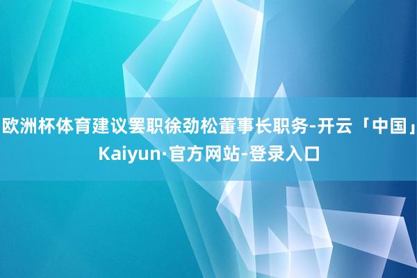 欧洲杯体育建议罢职徐劲松董事长职务-开云「中国」Kaiyun·官方网站-登录入口