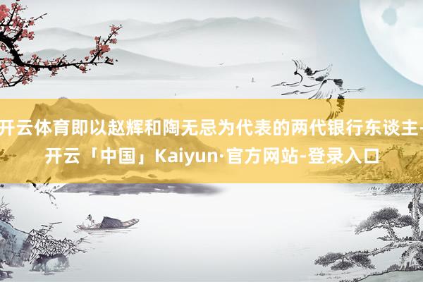 开云体育即以赵辉和陶无忌为代表的两代银行东谈主-开云「中国」Kaiyun·官方网站-登录入口