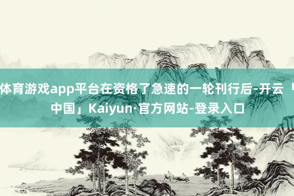体育游戏app平台在资格了急速的一轮刊行后-开云「中国」Kaiyun·官方网站-登录入口