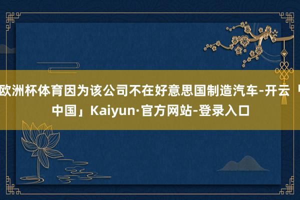 欧洲杯体育因为该公司不在好意思国制造汽车-开云「中国」Kaiyun·官方网站-登录入口