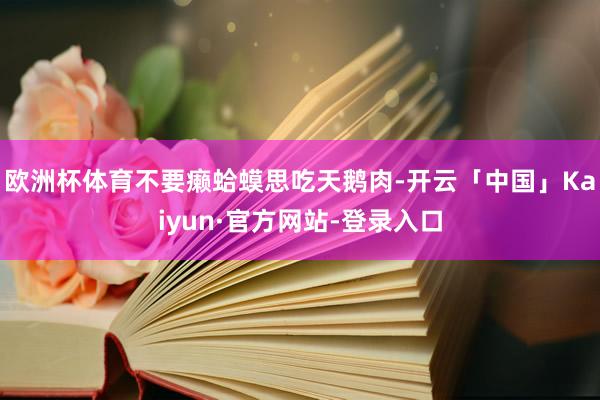 欧洲杯体育不要癞蛤蟆思吃天鹅肉-开云「中国」Kaiyun·官方网站-登录入口