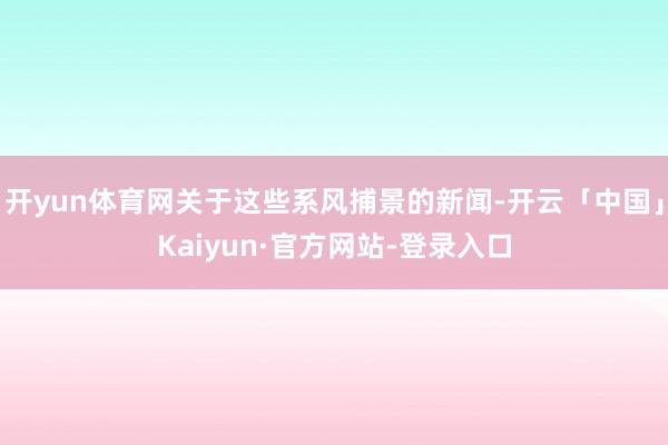 开yun体育网关于这些系风捕景的新闻-开云「中国」Kaiyun·官方网站-登录入口
