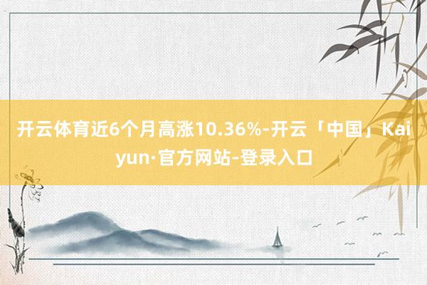 开云体育近6个月高涨10.36%-开云「中国」Kaiyun·官方网站-登录入口