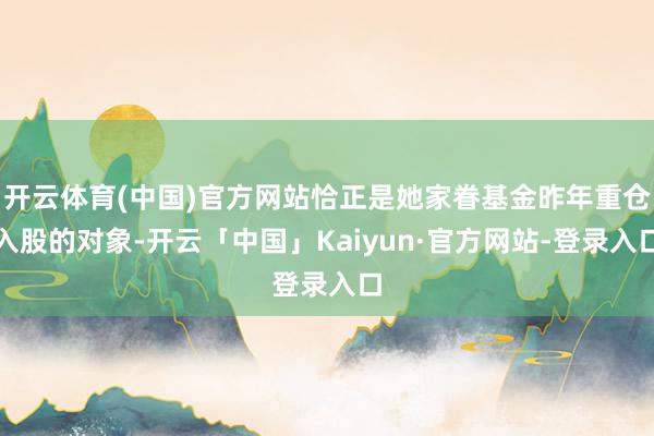 开云体育(中国)官方网站恰正是她家眷基金昨年重仓入股的对象-开云「中国」Kaiyun·官方网站-登录入口