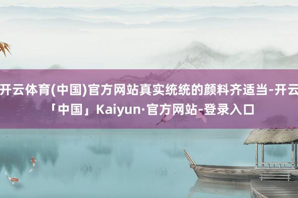 开云体育(中国)官方网站真实统统的颜料齐适当-开云「中国」Kaiyun·官方网站-登录入口