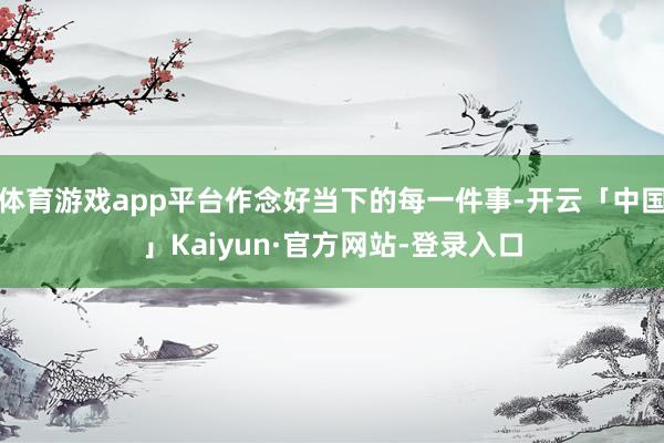 体育游戏app平台作念好当下的每一件事-开云「中国」Kaiyun·官方网站-登录入口
