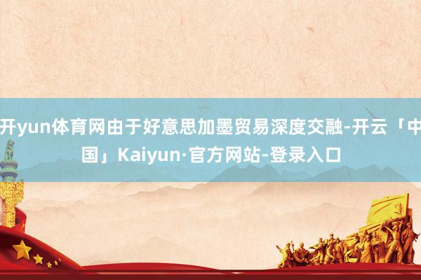 开yun体育网由于好意思加墨贸易深度交融-开云「中国」Kaiyun·官方网站-登录入口
