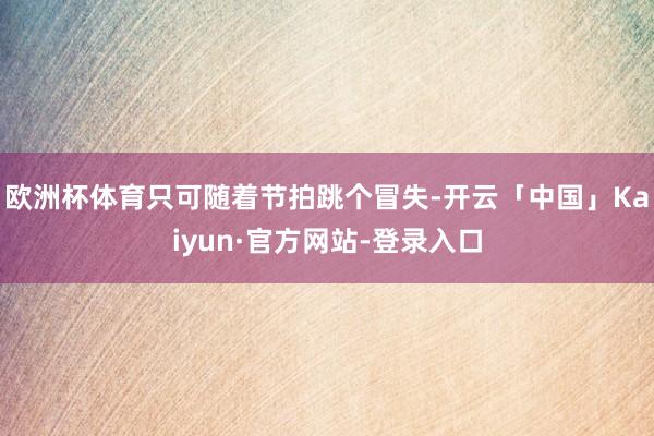 欧洲杯体育只可随着节拍跳个冒失-开云「中国」Kaiyun·官方网站-登录入口