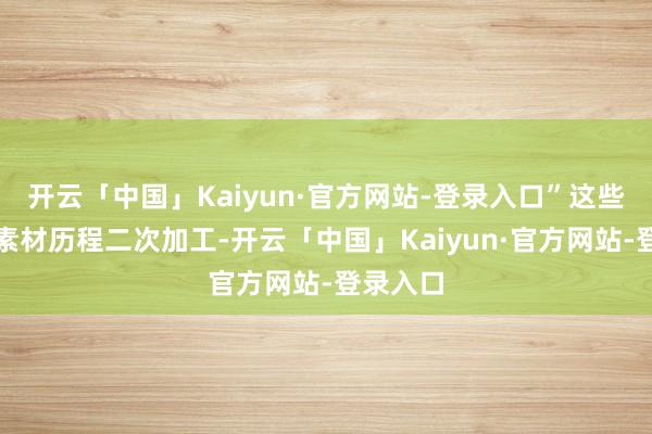 开云「中国」Kaiyun·官方网站-登录入口”这些碎屑化素材历程二次加工-开云「中国」Kaiyun·官方网站-登录入口