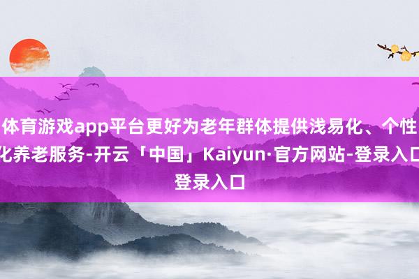 体育游戏app平台更好为老年群体提供浅易化、个性化养老服务-开云「中国」Kaiyun·官方网站-登录入口