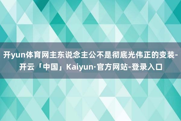 开yun体育网主东说念主公不是彻底光伟正的变装-开云「中国」Kaiyun·官方网站-登录入口
