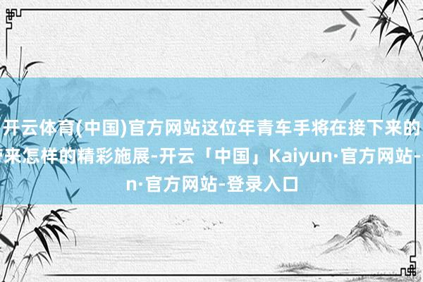 开云体育(中国)官方网站这位年青车手将在接下来的比赛中带来怎样的精彩施展-开云「中国」Kaiyun·官方网站-登录入口