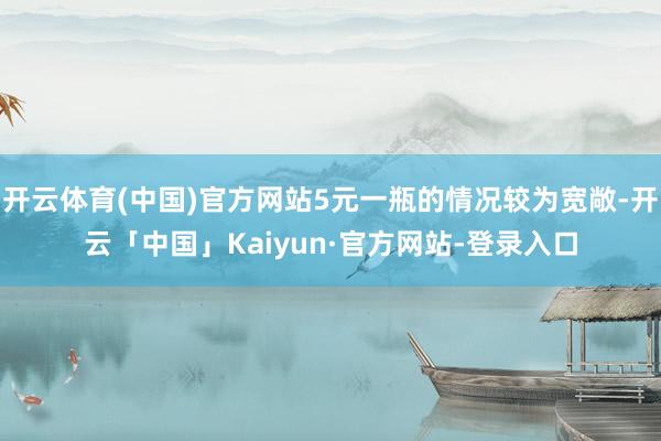 开云体育(中国)官方网站5元一瓶的情况较为宽敞-开云「中国」Kaiyun·官方网站-登录入口