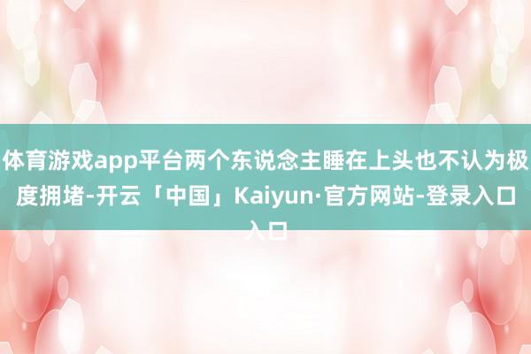 体育游戏app平台两个东说念主睡在上头也不认为极度拥堵-开云「中国」Kaiyun·官方网站-登录入口