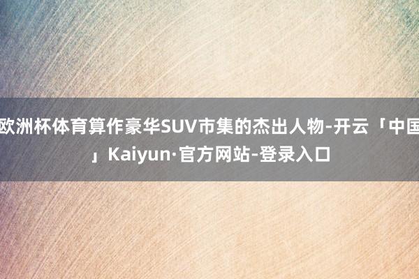 欧洲杯体育算作豪华SUV市集的杰出人物-开云「中国」Kaiyun·官方网站-登录入口