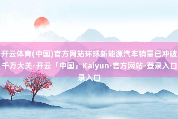 开云体育(中国)官方网站环球新能源汽车销量已冲破千万大关-开云「中国」Kaiyun·官方网站-登录入口