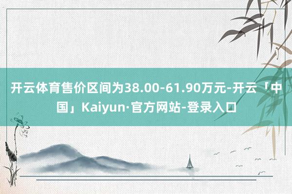 开云体育售价区间为38.00-61.90万元-开云「中国」Kaiyun·官方网站-登录入口