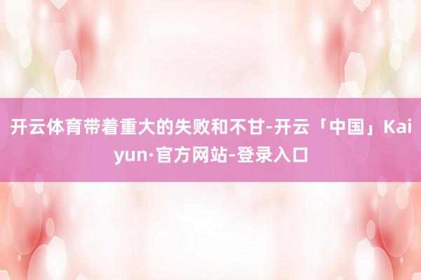开云体育带着重大的失败和不甘-开云「中国」Kaiyun·官方网站-登录入口