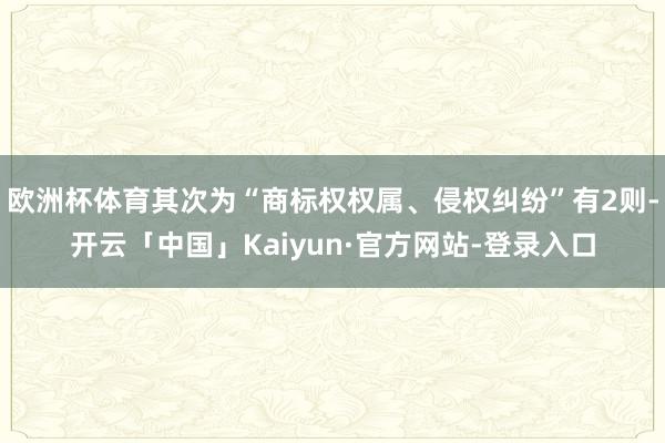 欧洲杯体育其次为“商标权权属、侵权纠纷”有2则-开云「中国」Kaiyun·官方网站-登录入口