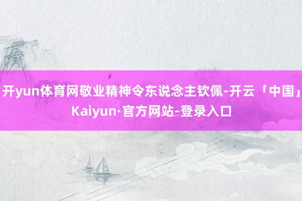开yun体育网敬业精神令东说念主钦佩-开云「中国」Kaiyun·官方网站-登录入口