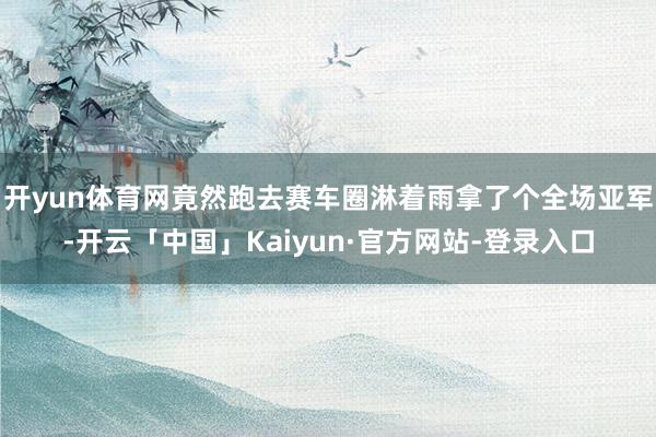 开yun体育网竟然跑去赛车圈淋着雨拿了个全场亚军-开云「中国」Kaiyun·官方网站-登录入口