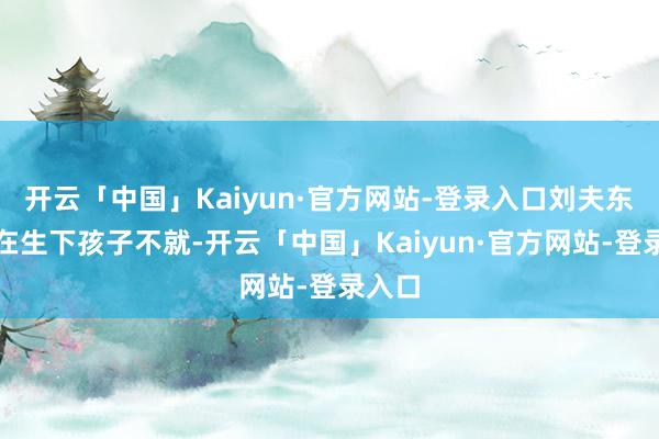开云「中国」Kaiyun·官方网站-登录入口刘夫东谈主在生下孩子不就-开云「中国」Kaiyun·官方网站-登录入口