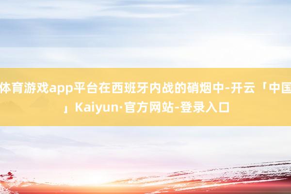 体育游戏app平台在西班牙内战的硝烟中-开云「中国」Kaiyun·官方网站-登录入口