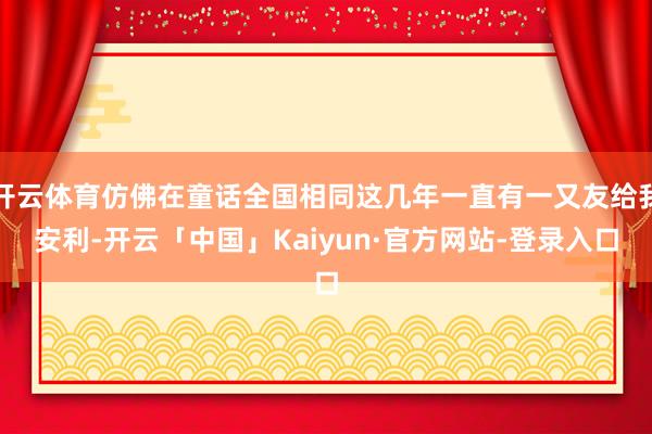 开云体育仿佛在童话全国相同这几年一直有一又友给我安利-开云「中国」Kaiyun·官方网站-登录入口