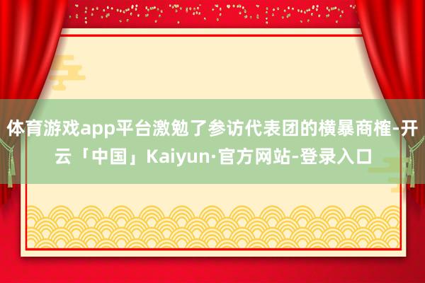 体育游戏app平台激勉了参访代表团的横暴商榷-开云「中国」Kaiyun·官方网站-登录入口