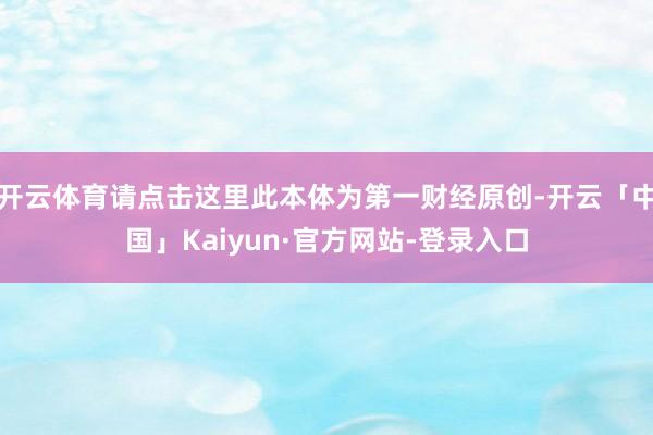开云体育请点击这里此本体为第一财经原创-开云「中国」Kaiyun·官方网站-登录入口