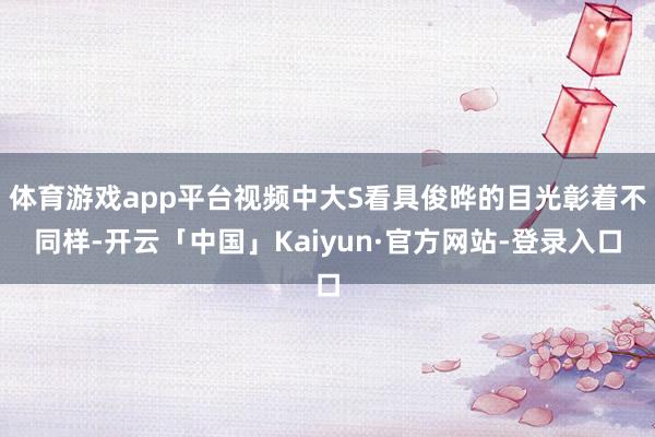 体育游戏app平台视频中大S看具俊晔的目光彰着不同样-开云「中国」Kaiyun·官方网站-登录入口