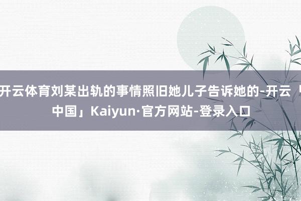 开云体育刘某出轨的事情照旧她儿子告诉她的-开云「中国」Kaiyun·官方网站-登录入口