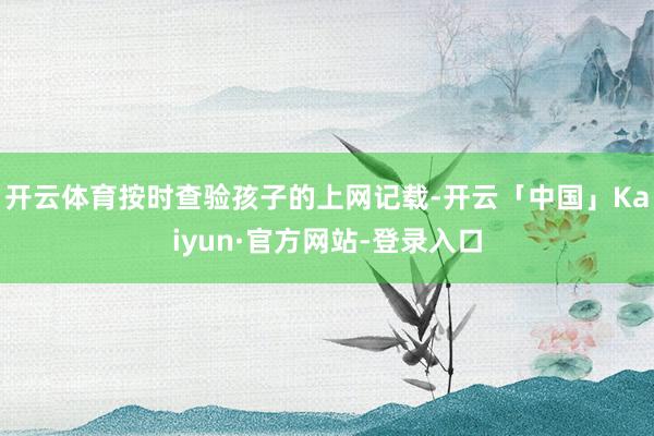 开云体育按时查验孩子的上网记载-开云「中国」Kaiyun·官方网站-登录入口