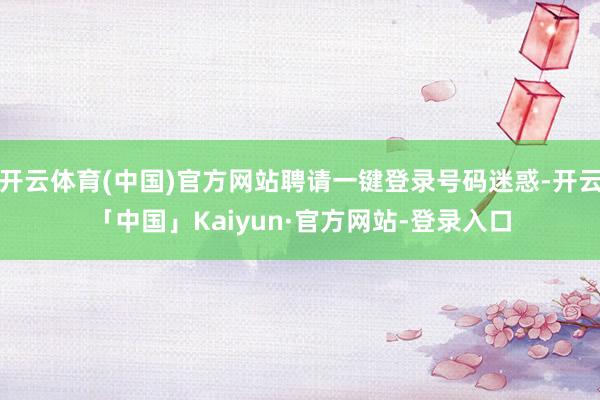 开云体育(中国)官方网站聘请一键登录号码迷惑-开云「中国」Kaiyun·官方网站-登录入口